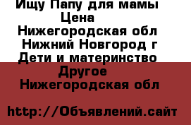 Ищу Папу для мамы › Цена ­ - - Нижегородская обл., Нижний Новгород г. Дети и материнство » Другое   . Нижегородская обл.